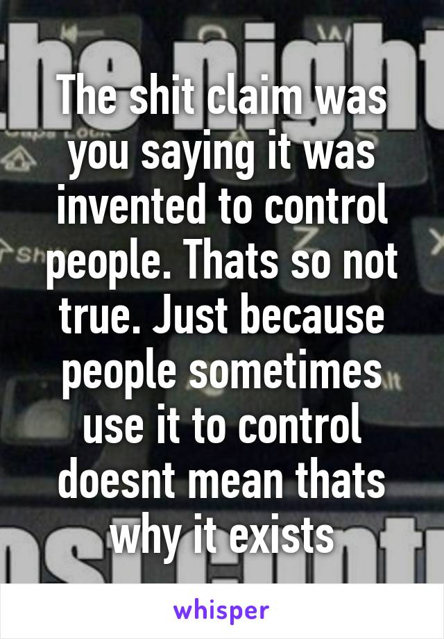 The shit claim was you saying it was invented to control people. Thats so not true. Just because people sometimes use it to control doesnt mean thats why it exists