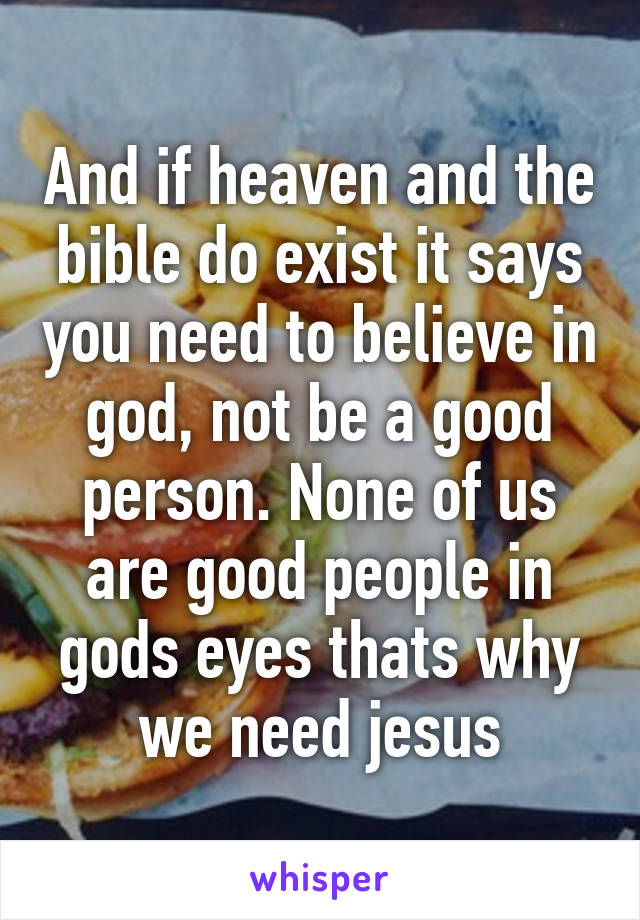 And if heaven and the bible do exist it says you need to believe in god, not be a good person. None of us are good people in gods eyes thats why we need jesus