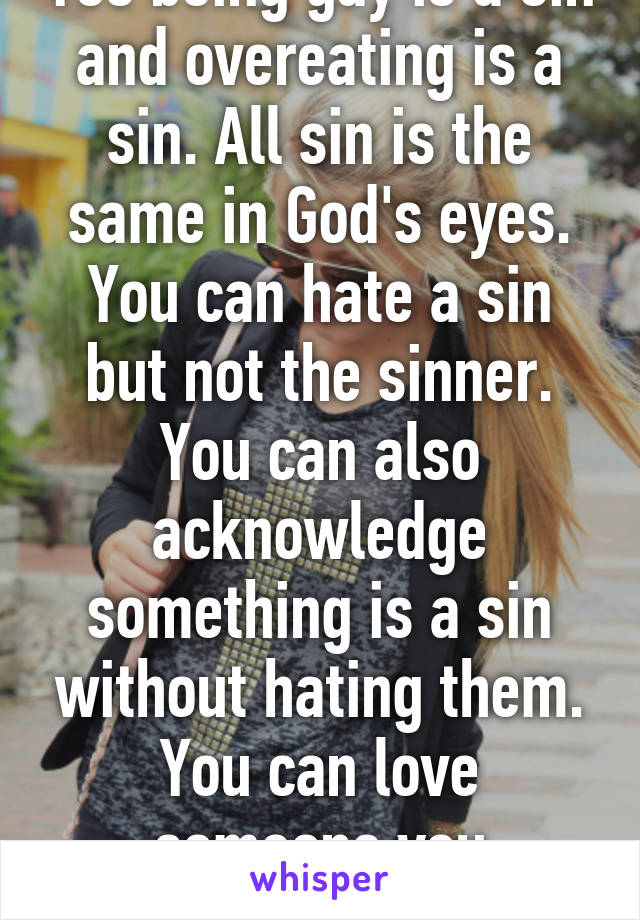 Yes being gay is a sin and overeating is a sin. All sin is the same in God's eyes. You can hate a sin but not the sinner. You can also acknowledge something is a sin without hating them. You can love someone you disagree with.  (: 