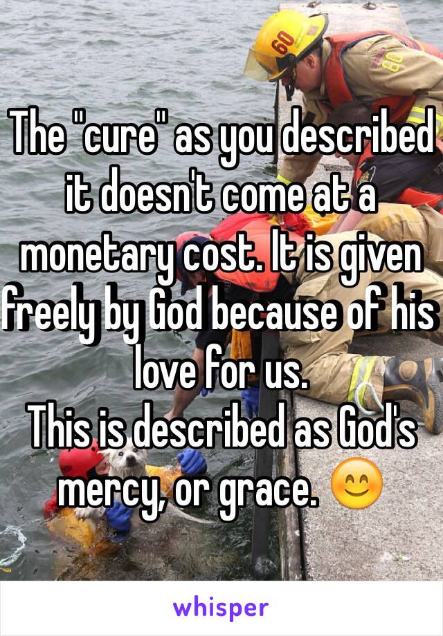 The "cure" as you described it doesn't come at a monetary cost. It is given freely by God because of his love for us. 
This is described as God's mercy, or grace. 😊