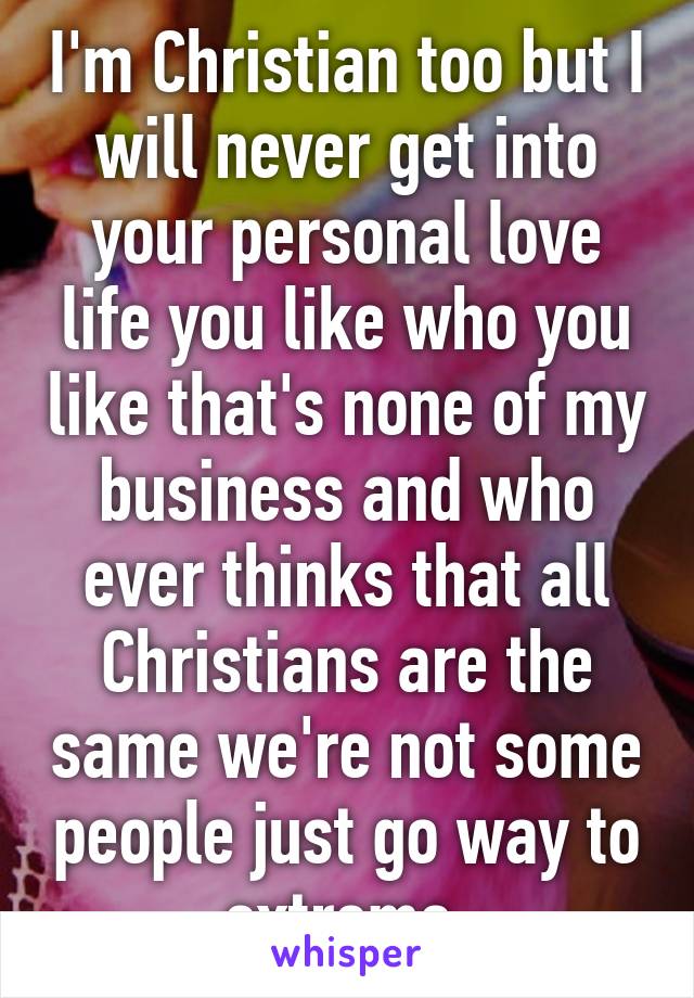 I'm Christian too but I will never get into your personal love life you like who you like that's none of my business and who ever thinks that all Christians are the same we're not some people just go way to extreme 