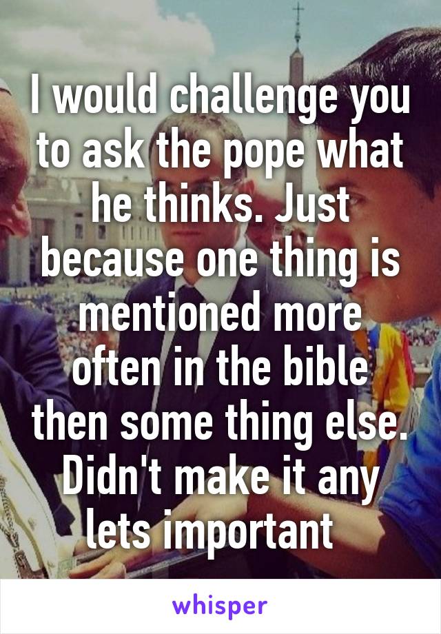 I would challenge you to ask the pope what he thinks. Just because one thing is mentioned more often in the bible then some thing else. Didn't make it any lets important  