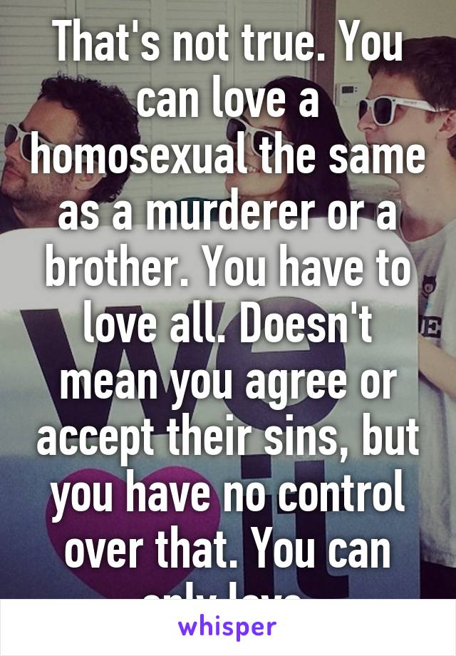 That's not true. You can love a homosexual the same as a murderer or a brother. You have to love all. Doesn't mean you agree or accept their sins, but you have no control over that. You can only love.