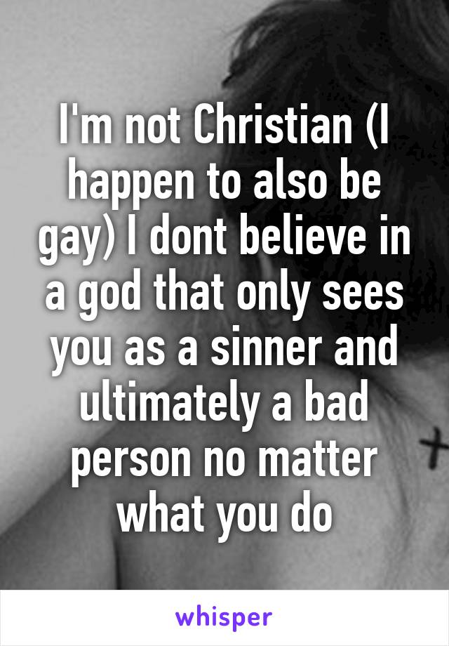 I'm not Christian (I happen to also be gay) I dont believe in a god that only sees you as a sinner and ultimately a bad person no matter what you do