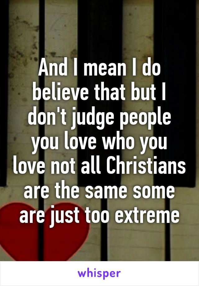 And I mean I do believe that but I don't judge people you love who you love not all Christians are the same some are just too extreme