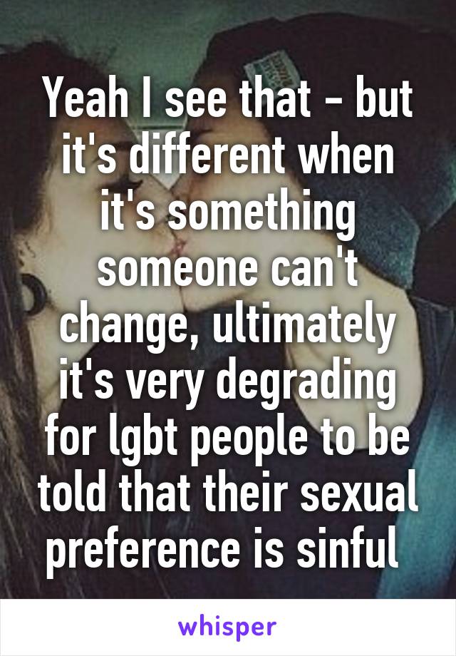 Yeah I see that - but it's different when it's something someone can't change, ultimately it's very degrading for lgbt people to be told that their sexual preference is sinful 