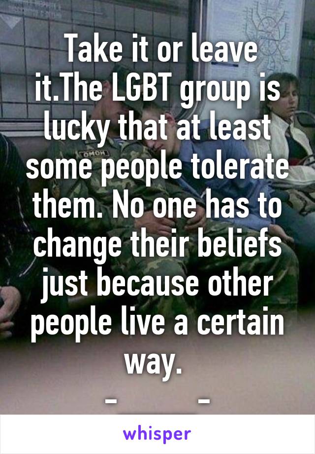  Take it or leave it.The LGBT group is lucky that at least some people tolerate them. No one has to change their beliefs just because other people live a certain way. 
-____-