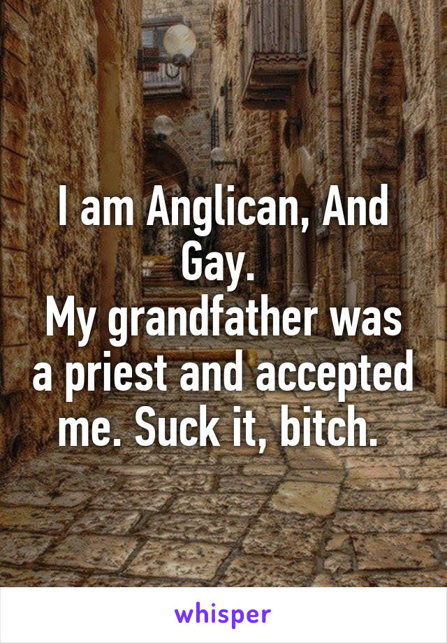 I am Anglican, And Gay. 
My grandfather was a priest and accepted me. Suck it, bitch. 