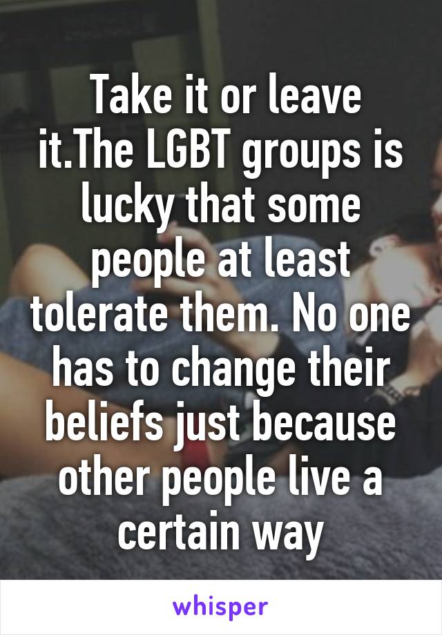  Take it or leave it.The LGBT groups is lucky that some people at least tolerate them. No one has to change their beliefs just because other people live a certain way