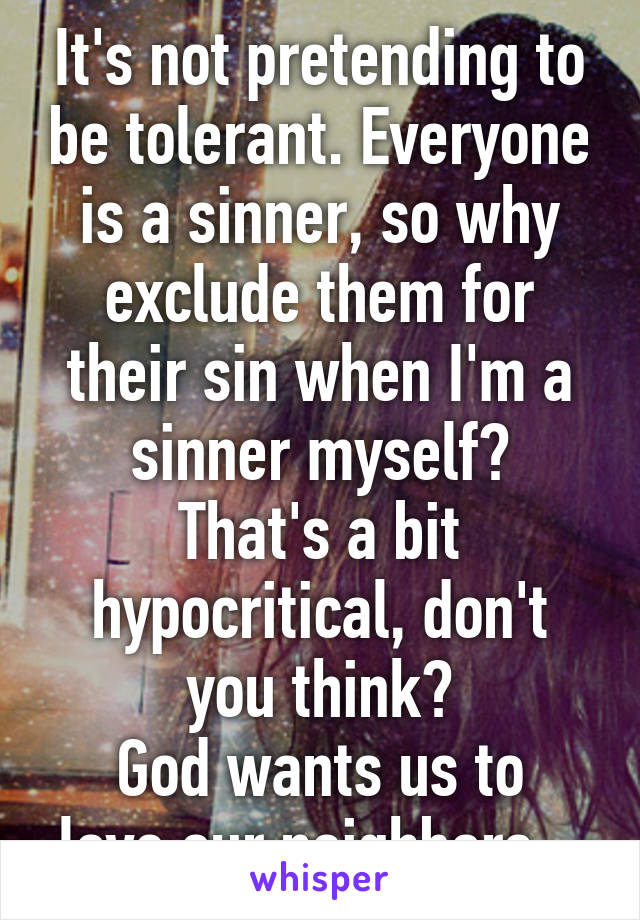 It's not pretending to be tolerant. Everyone is a sinner, so why exclude them for their sin when I'm a sinner myself?
That's a bit hypocritical, don't you think?
God wants us to love our neighbors...