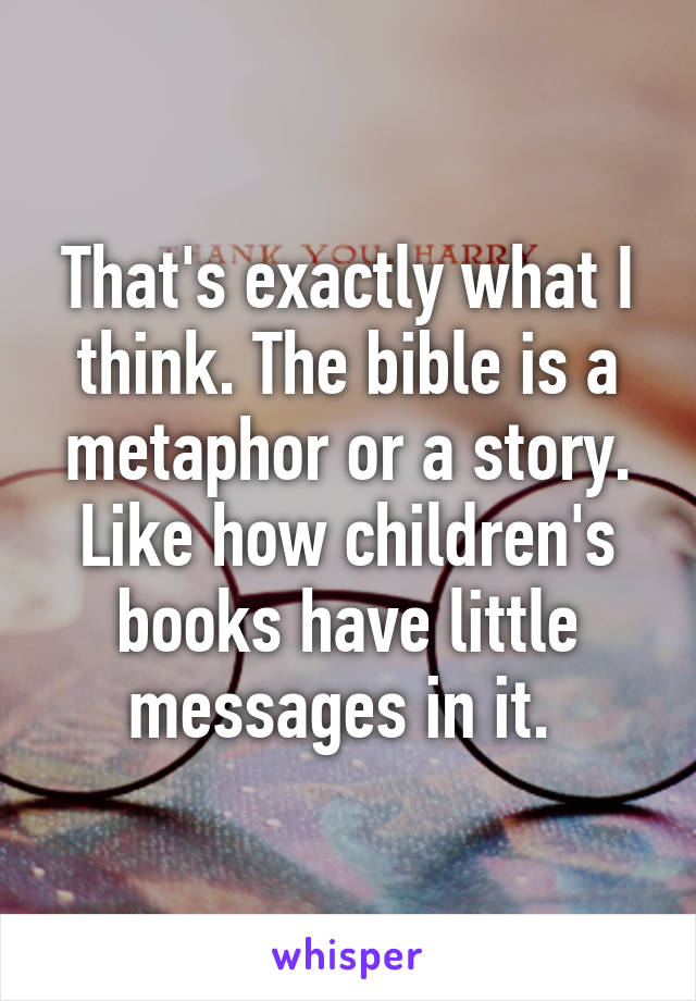 That's exactly what I think. The bible is a metaphor or a story. Like how children's books have little messages in it. 