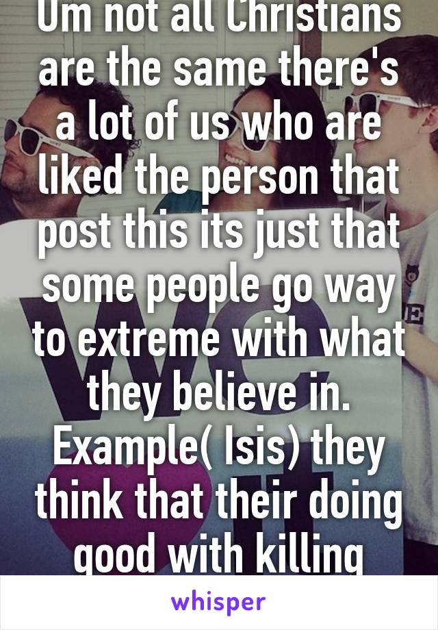 Um not all Christians are the same there's a lot of us who are liked the person that post this its just that some people go way to extreme with what they believe in. Example( Isis) they think that their doing good with killing people