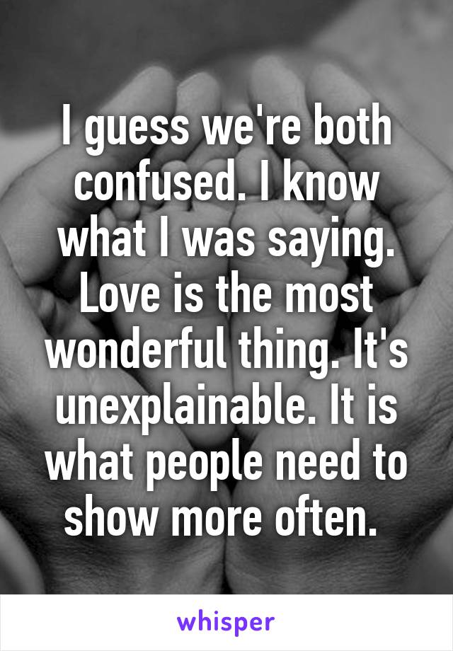 I guess we're both confused. I know what I was saying. Love is the most wonderful thing. It's unexplainable. It is what people need to show more often. 