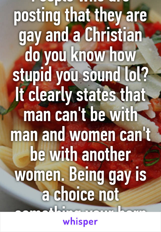 People who are posting that they are gay and a Christian do you know how stupid you sound lol? It clearly states that man can't be with man and women can't be with another women. Being gay is a choice not something your born with. 