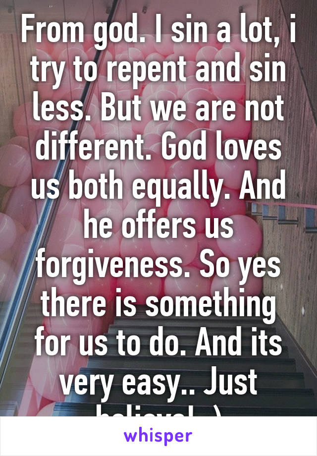 From god. I sin a lot, i try to repent and sin less. But we are not different. God loves us both equally. And he offers us forgiveness. So yes there is something for us to do. And its very easy.. Just believe! :)