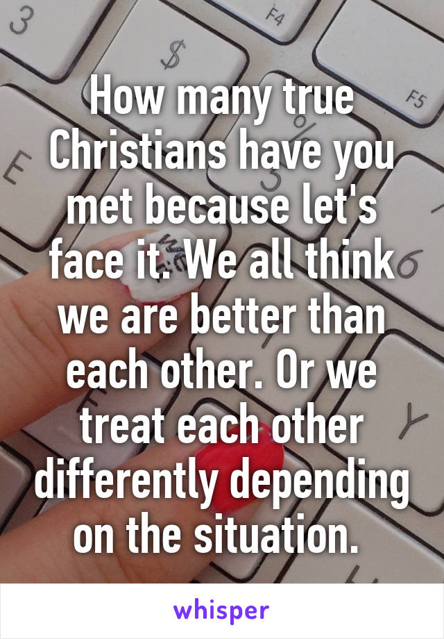 How many true Christians have you met because let's face it. We all think we are better than each other. Or we treat each other differently depending on the situation. 