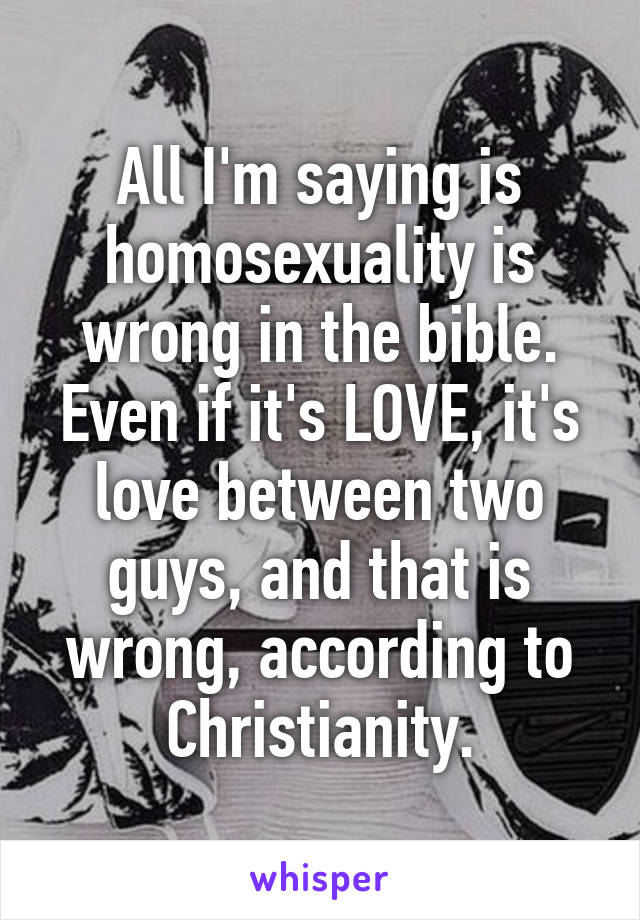 All I'm saying is homosexuality is wrong in the bible. Even if it's LOVE, it's love between two guys, and that is wrong, according to Christianity.