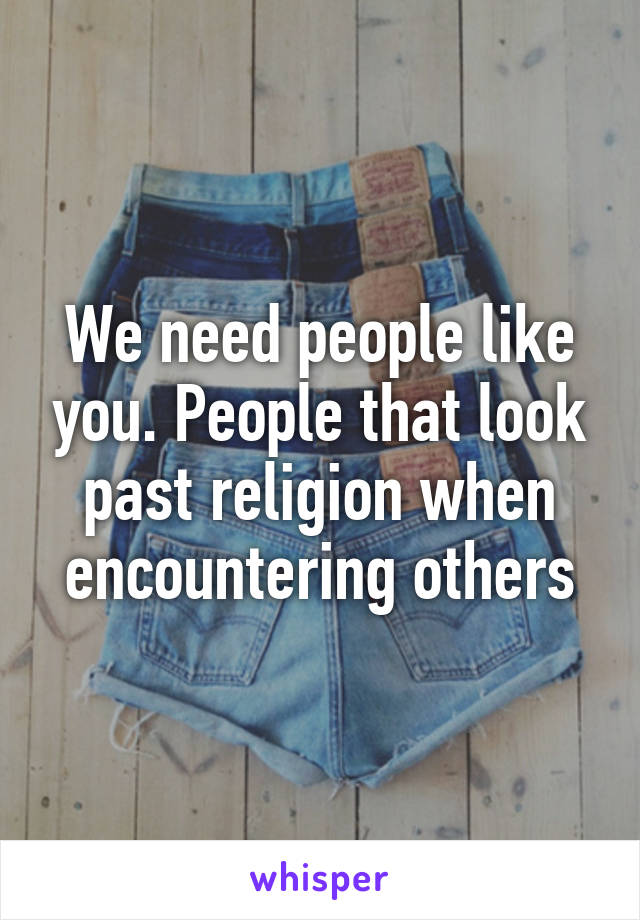 We need people like you. People that look past religion when encountering others