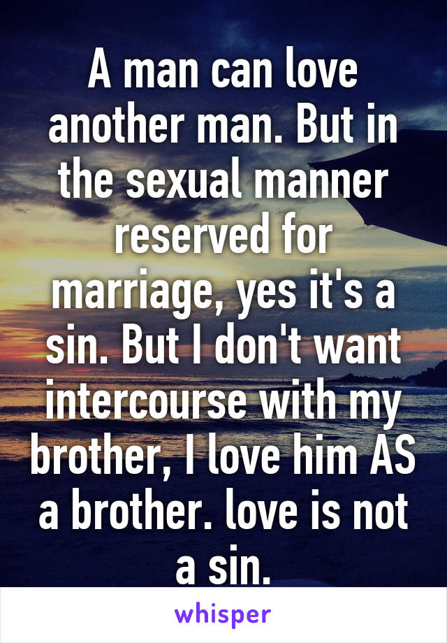 A man can love another man. But in the sexual manner reserved for marriage, yes it's a sin. But I don't want intercourse with my brother, I love him AS a brother. love is not a sin.