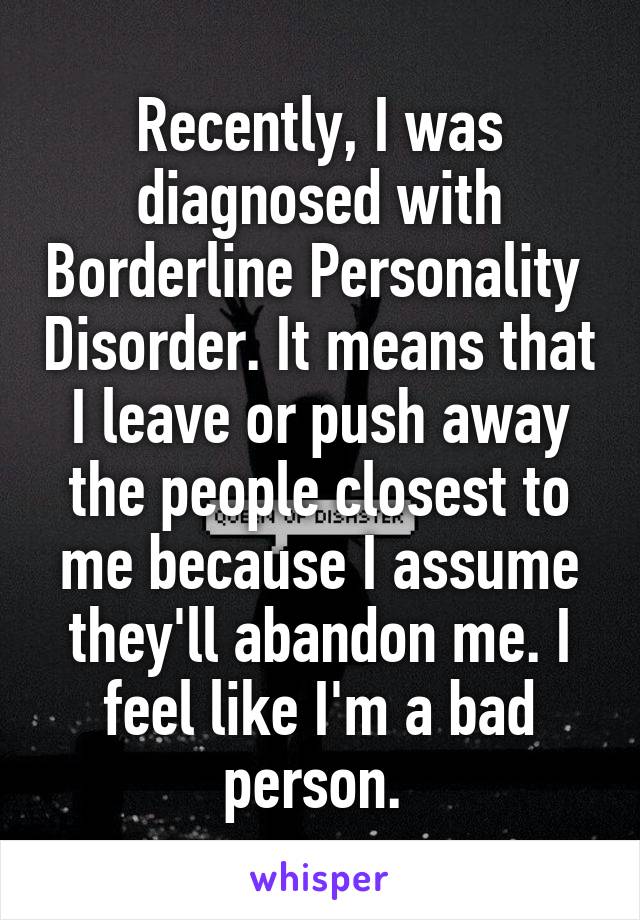 Recently, I was diagnosed with Borderline Personality  Disorder. It means that I leave or push away the people closest to me because I assume they'll abandon me. I feel like I'm a bad person. 