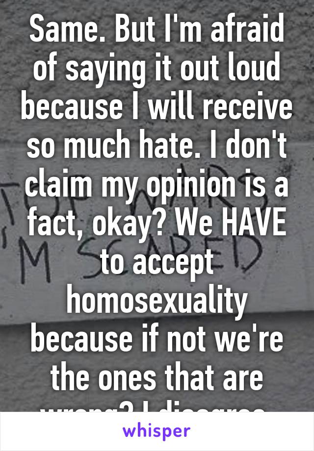 Same. But I'm afraid of saying it out loud because I will receive so much hate. I don't claim my opinion is a fact, okay? We HAVE to accept homosexuality because if not we're the ones that are wrong? I disagree.