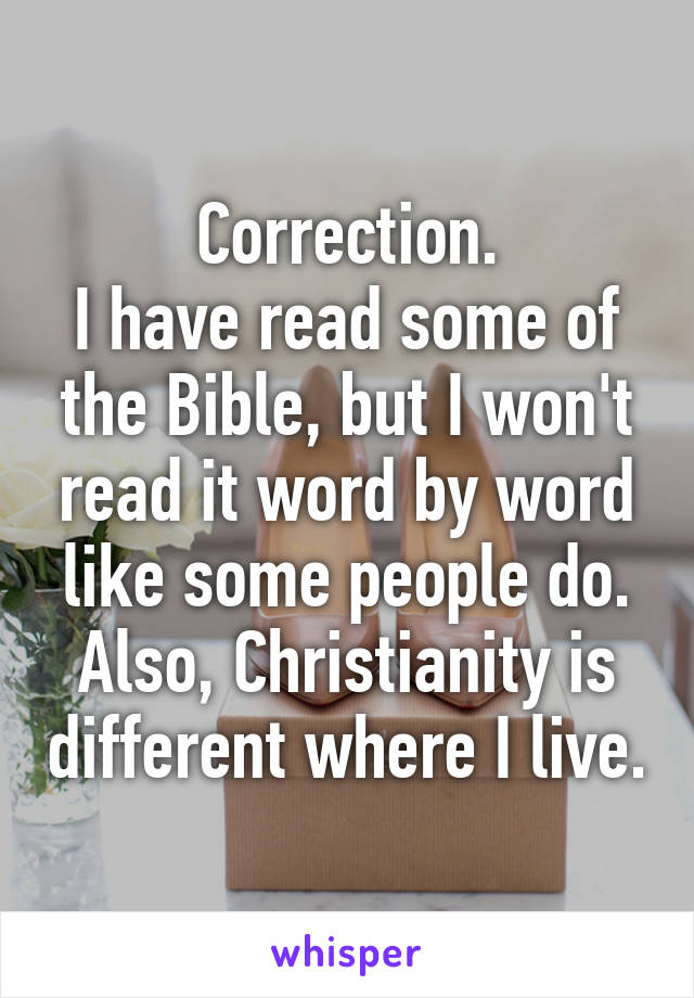 Correction.
I have read some of the Bible, but I won't read it word by word like some people do. Also, Christianity is different where I live.