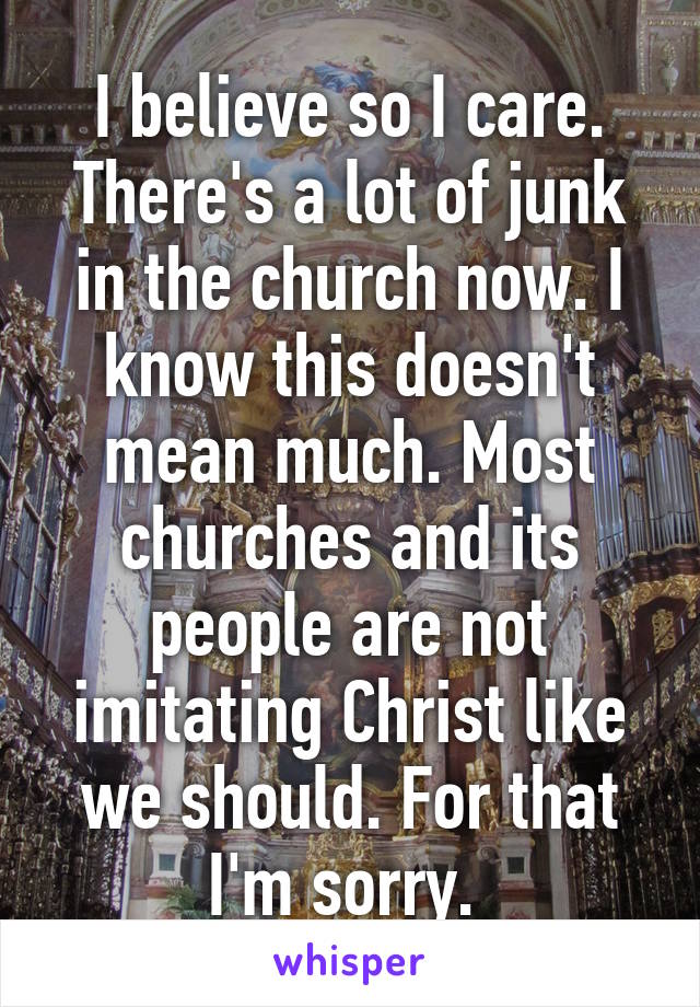 I believe so I care.
There's a lot of junk in the church now. I know this doesn't mean much. Most churches and its people are not imitating Christ like we should. For that I'm sorry. 