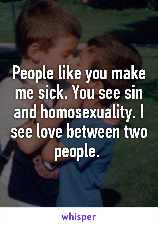 People like you make me sick. You see sin and homosexuality. I see love between two people. 