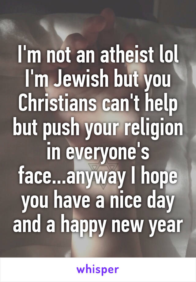 I'm not an atheist lol I'm Jewish but you Christians can't help but push your religion in everyone's face...anyway I hope you have a nice day and a happy new year