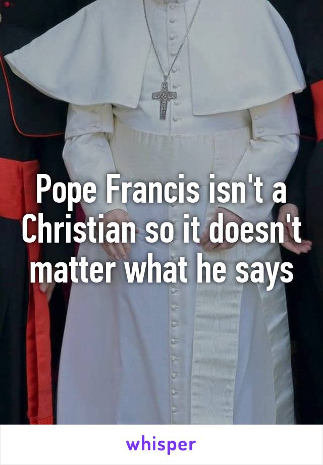 Pope Francis isn't a Christian so it doesn't matter what he says