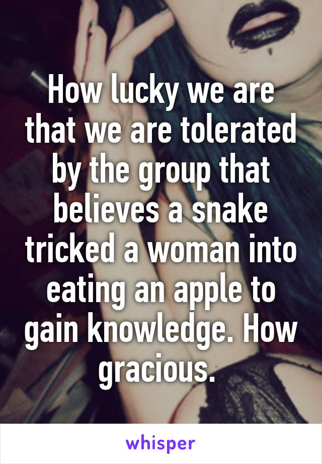 How lucky we are that we are tolerated by the group that believes a snake tricked a woman into eating an apple to gain knowledge. How gracious. 