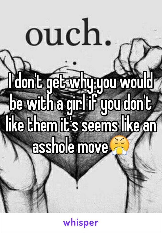 I don't get why you would be with a girl if you don't like them it's seems like an asshole move😤