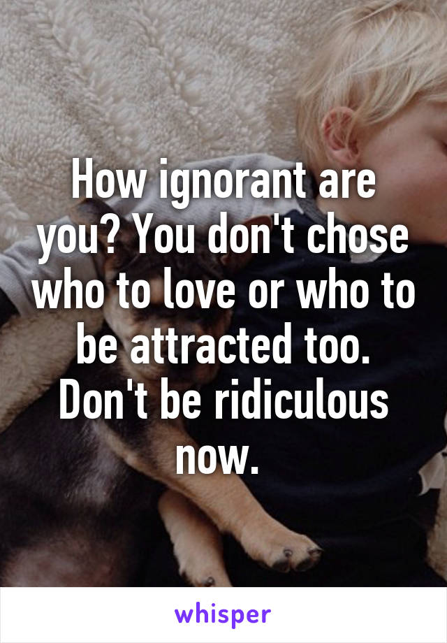 How ignorant are you? You don't chose who to love or who to be attracted too. Don't be ridiculous now. 