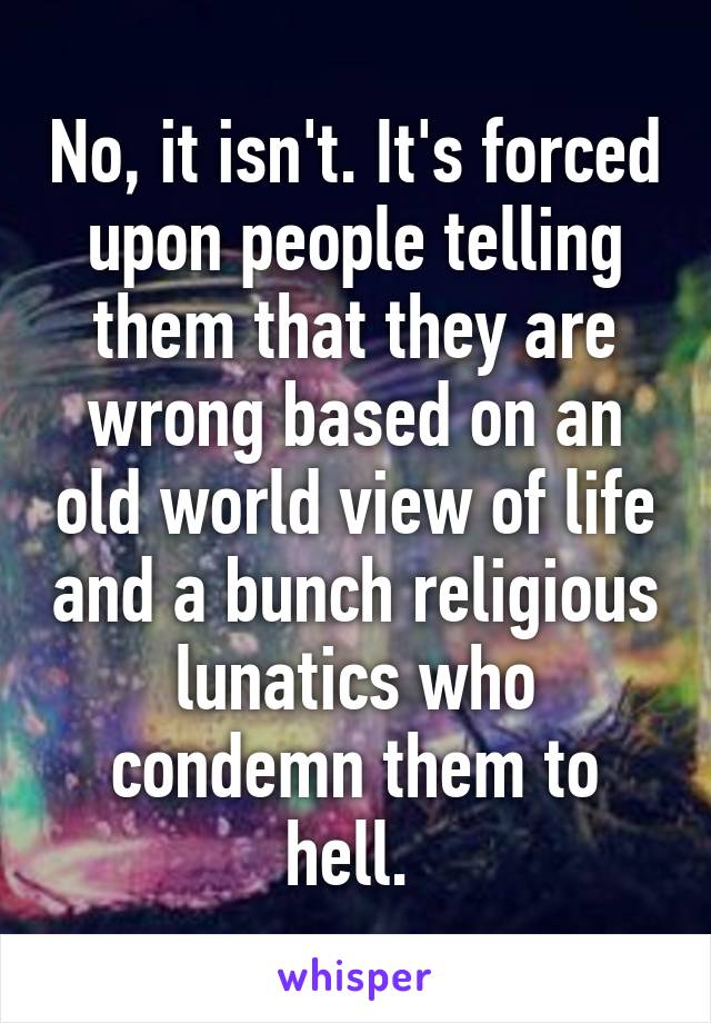 No, it isn't. It's forced upon people telling them that they are wrong based on an old world view of life and a bunch religious lunatics who condemn them to hell. 