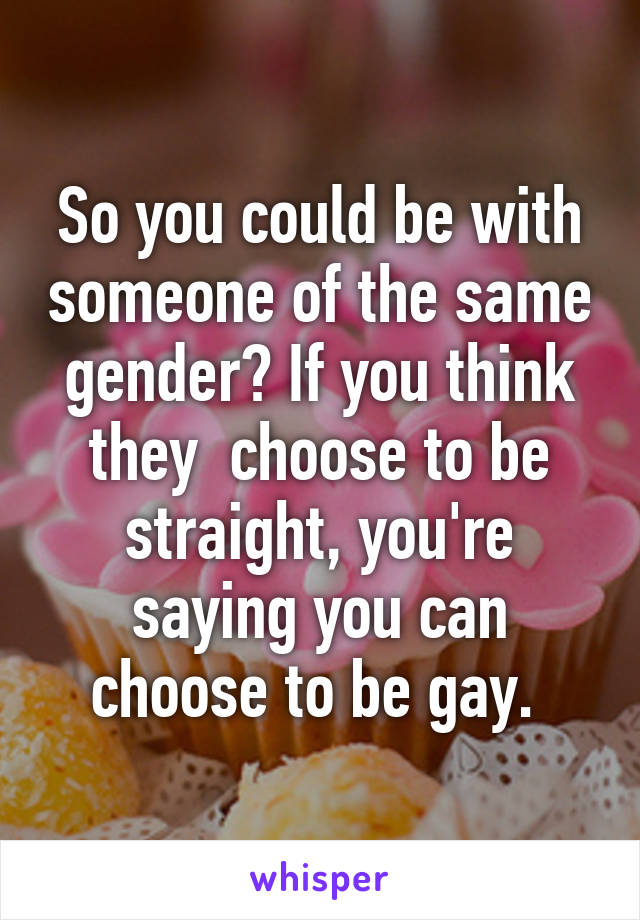 So you could be with someone of the same gender? If you think they  choose to be straight, you're saying you can choose to be gay. 