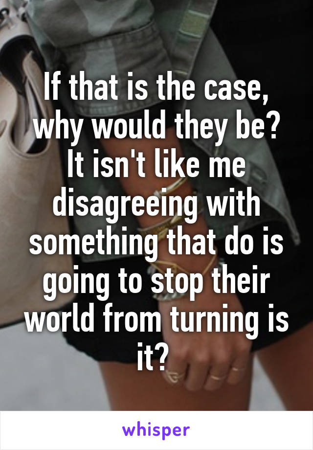 If that is the case, why would they be? It isn't like me disagreeing with something that do is going to stop their world from turning is it? 