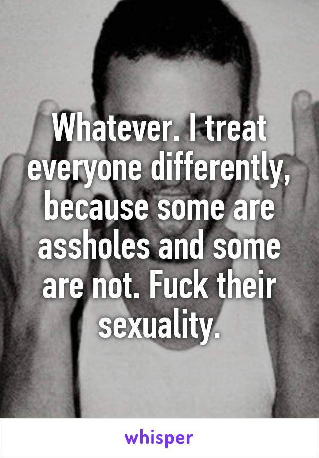 Whatever. I treat everyone differently, because some are assholes and some are not. Fuck their sexuality.