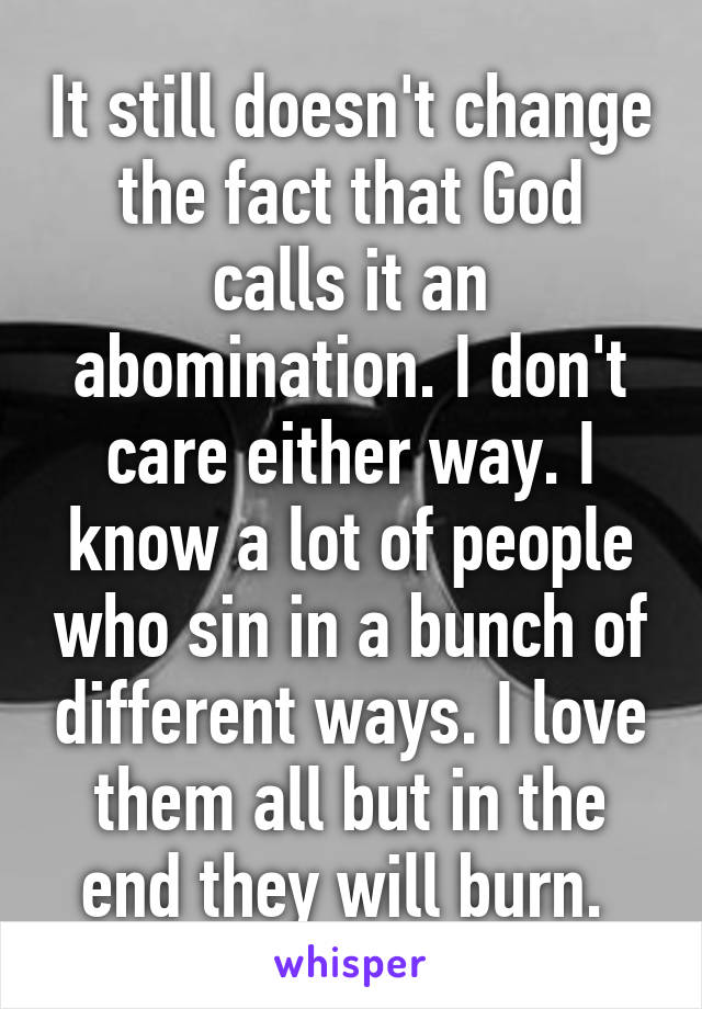 It still doesn't change the fact that God calls it an abomination. I don't care either way. I know a lot of people who sin in a bunch of different ways. I love them all but in the end they will burn. 