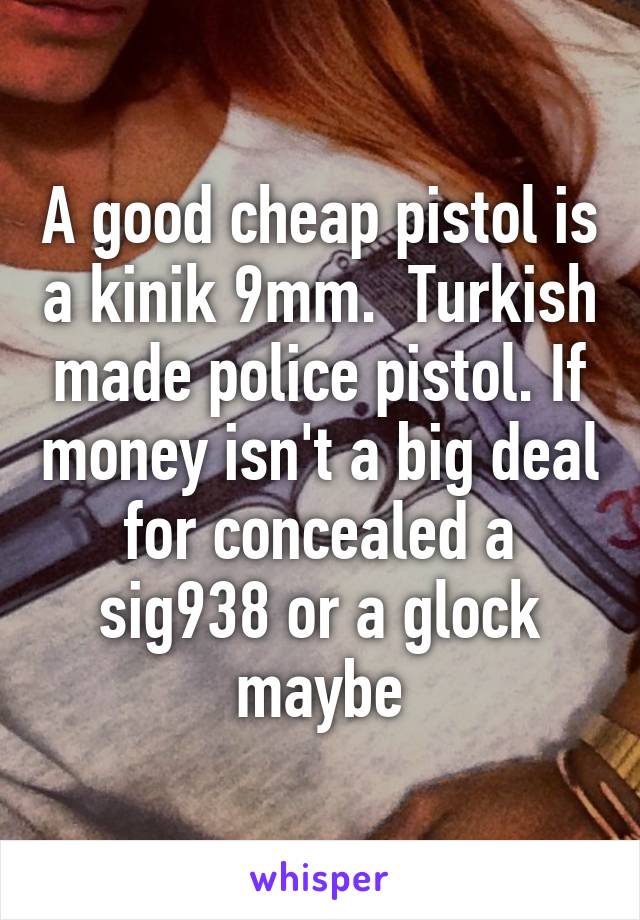 A good cheap pistol is a kinik 9mm.  Turkish made police pistol. If money isn't a big deal for concealed a sig938 or a glock maybe