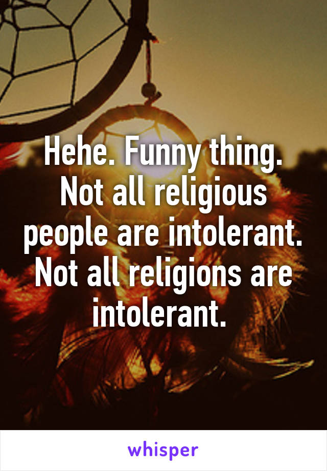 Hehe. Funny thing. Not all religious people are intolerant. Not all religions are intolerant. 