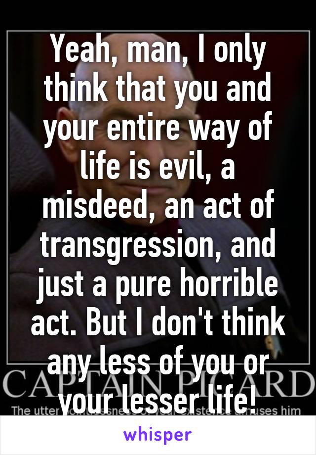 Yeah, man, I only think that you and your entire way of life is evil, a misdeed, an act of transgression, and just a pure horrible act. But I don't think any less of you or your lesser life!