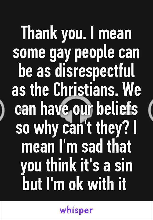 Thank you. I mean some gay people can be as disrespectful as the Christians. We can have our beliefs so why can't they? I mean I'm sad that you think it's a sin but I'm ok with it 