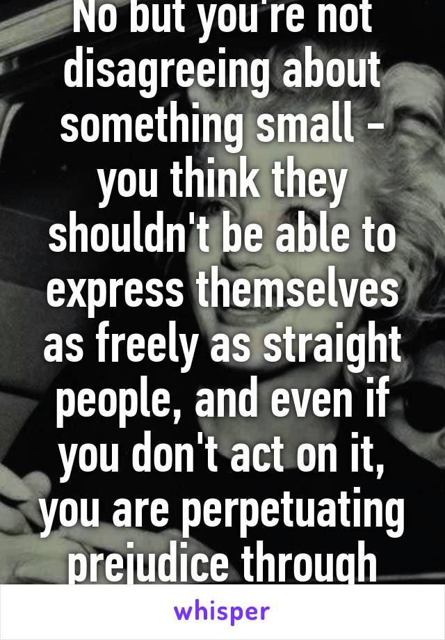 No but you're not disagreeing about something small - you think they shouldn't be able to express themselves as freely as straight people, and even if you don't act on it, you are perpetuating prejudice through beliefs