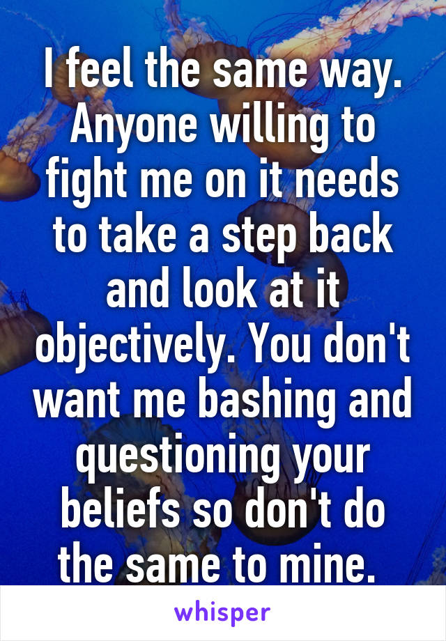 I feel the same way. Anyone willing to fight me on it needs to take a step back and look at it objectively. You don't want me bashing and questioning your beliefs so don't do the same to mine. 