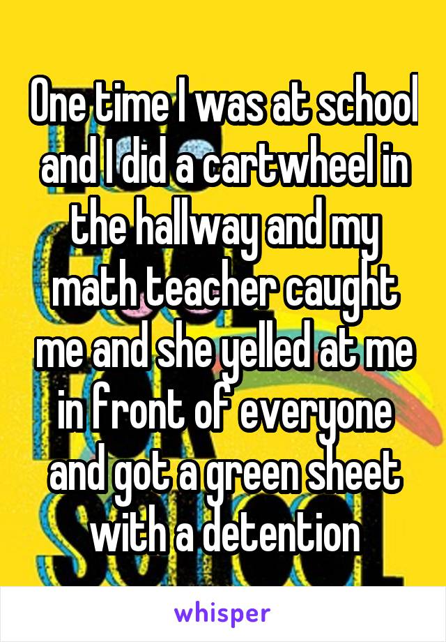 One time I was at school and I did a cartwheel in the hallway and my math teacher caught me and she yelled at me in front of everyone and got a green sheet with a detention