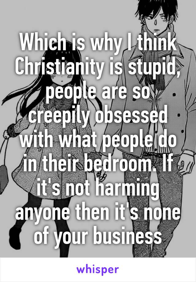 Which is why I think Christianity is stupid, people are so creepily obsessed with what people do in their bedroom. If it's not harming anyone then it's none of your business