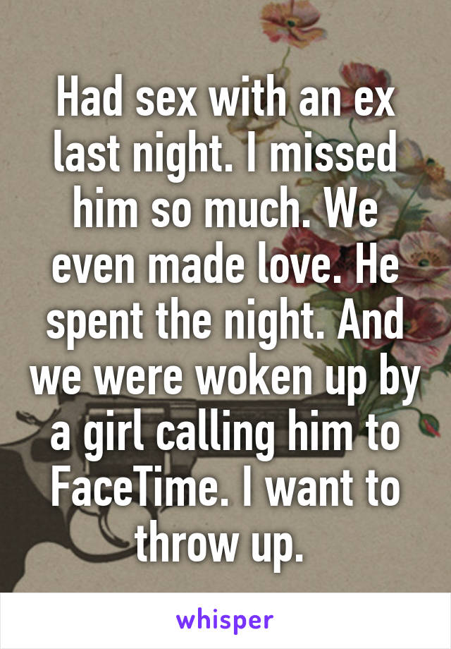 Had sex with an ex last night. I missed him so much. We even made love. He spent the night. And we were woken up by a girl calling him to FaceTime. I want to throw up. 
