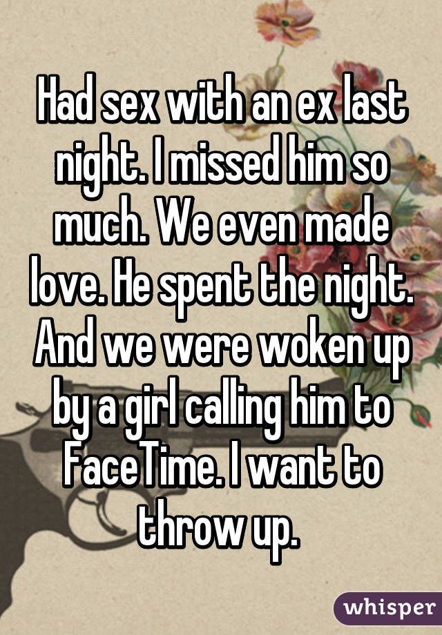 Had sex with an ex last night. I missed him so much. We even made love. He spent the night. And we were woken up by a girl calling him to FaceTime. I want to throw up. 