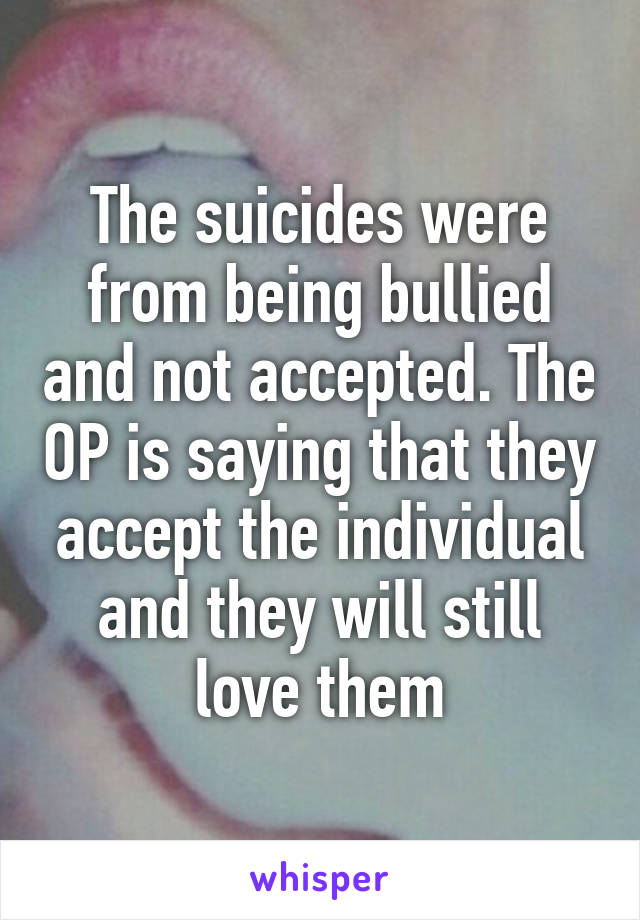 The suicides were from being bullied and not accepted. The OP is saying that they accept the individual and they will still love them