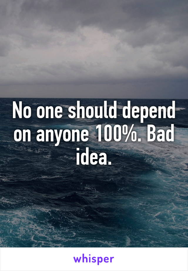 No one should depend on anyone 100%. Bad idea.